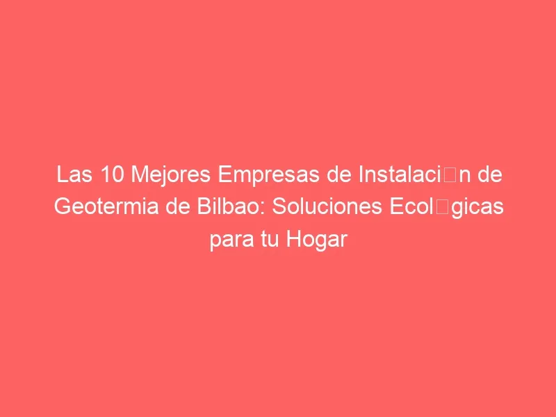 Las 10 Mejores Empresas de Instalación de Geotermia de Bilbao: Soluciones Ecológicas para tu Hogar